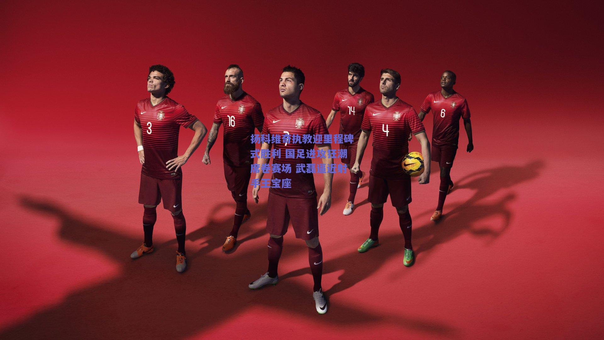 【开云app】扬科维奇执教迎里程碑式胜利 国足进攻狂潮席卷赛场 武磊逼近射手王宝座