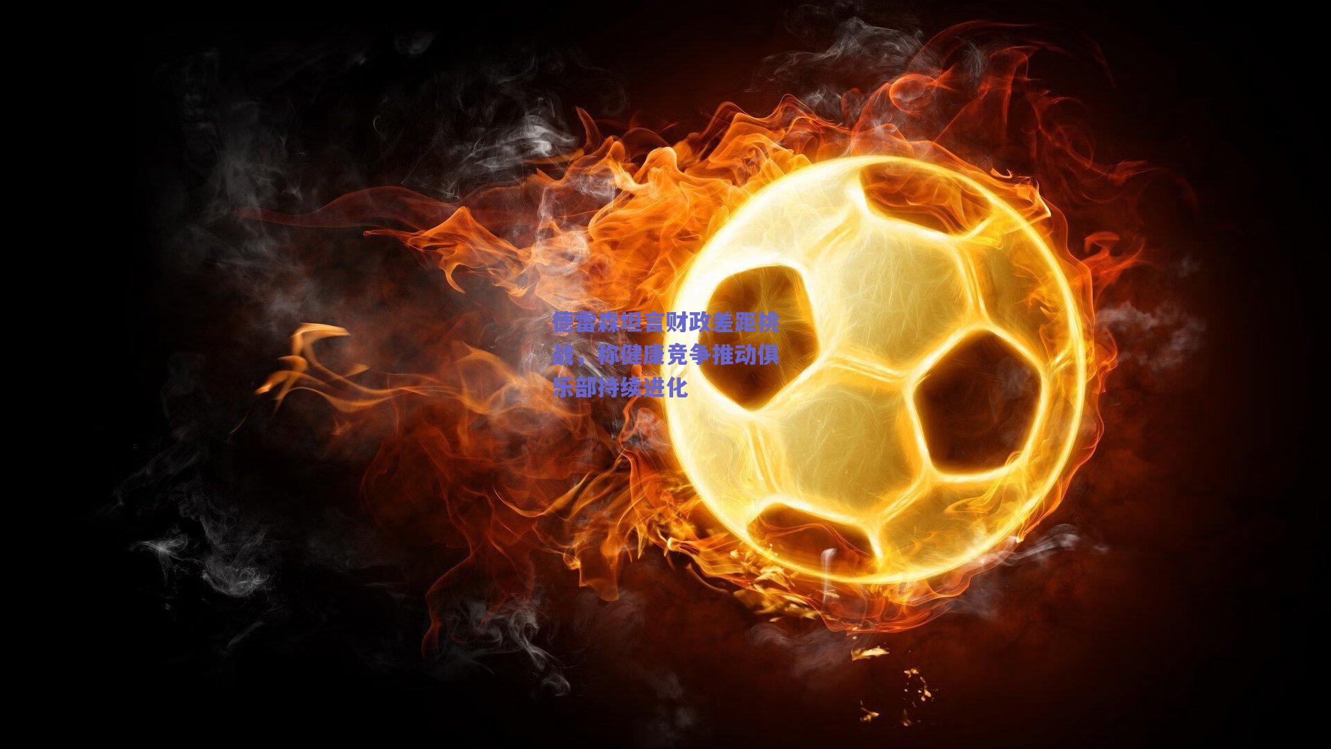 开云：德雷森坦言财政差距挑战，称健康竞争推动俱乐部持续进化